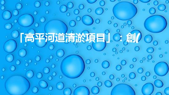 「高平河道清淤項目」：創(chuàng)造清新、暢通與繁華的河道